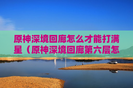 原神深境回廊怎么才能打满星（原神深境回廊第六层怎么过）