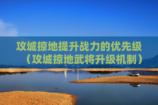 攻城掠地提升战力的优先级（攻城掠地武将升级机制）