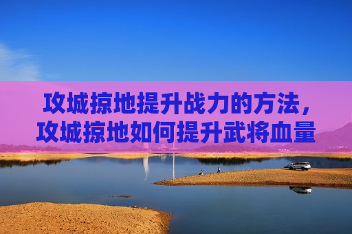 攻城掠地提升战力的方法，攻城掠地如何提升武将血量