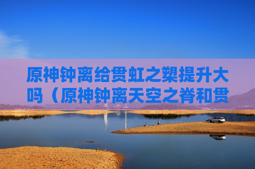 原神钟离给贯虹之槊提升大吗（原神钟离天空之脊和贯虹之槊）