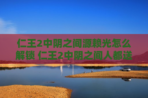 仁王2中阴之间源赖光怎么解锁 仁王2中阴之间人都送走了