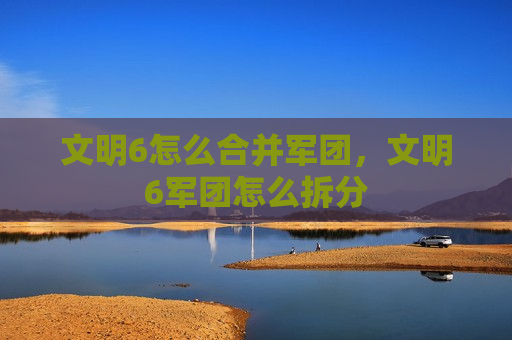 文明6怎么合并军团，文明6军团怎么拆分