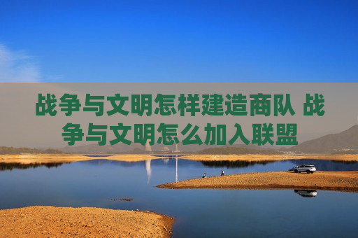 战争与文明怎样建造商队 战争与文明怎么加入联盟