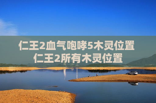 仁王2血气咆哮5木灵位置 仁王2所有木灵位置