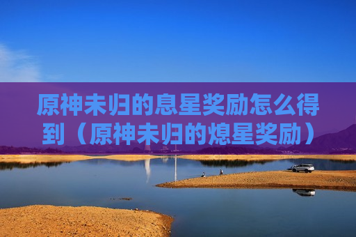原神未归的息星奖励怎么得到（原神未归的熄星奖励）