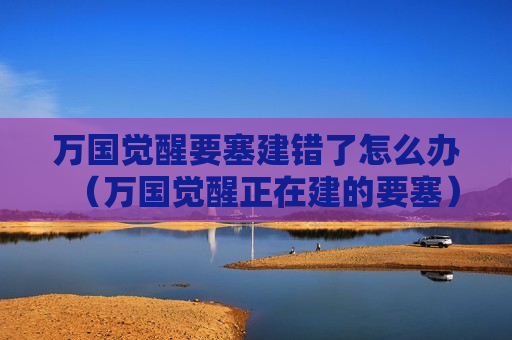 万国觉醒要塞建错了怎么办（万国觉醒正在建的要塞）