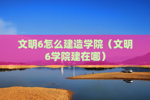 文明6怎么建造学院（文明6学院建在哪）