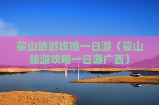 蒙山旅游攻略一日游（蒙山旅游攻略一日游广西）