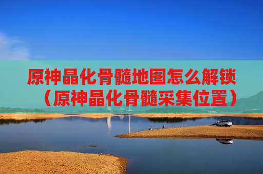 原神晶化骨髓地图怎么解锁（原神晶化骨髓采集位置）