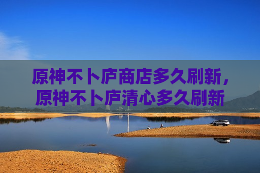 原神不卜庐商店多久刷新，原神不卜庐清心多久刷新