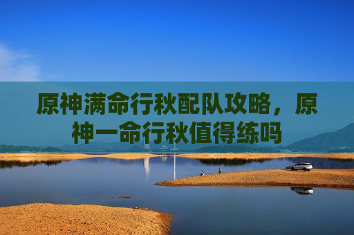 原神满命行秋配队攻略，原神一命行秋值得练吗