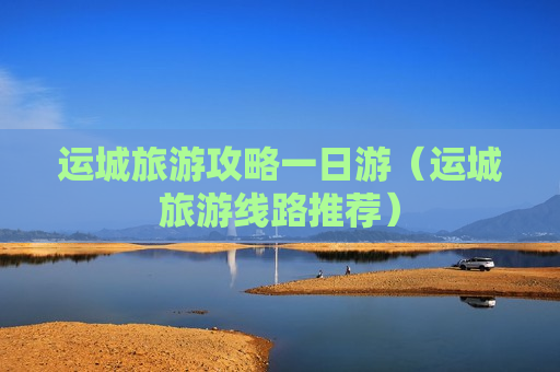 运城旅游攻略一日游（运城旅游线路推荐）
