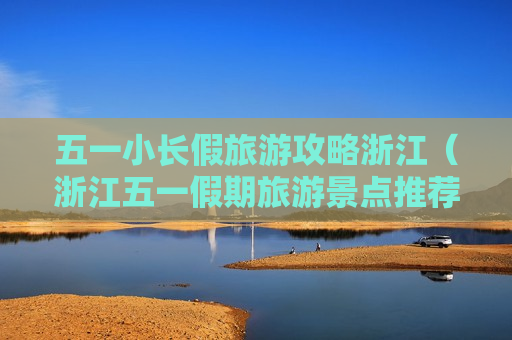 五一小长假旅游攻略浙江（浙江五一假期旅游景点推荐）