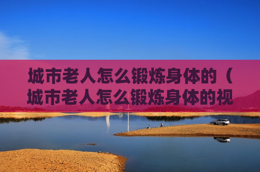 城市老人怎么锻炼身体的（城市老人怎么锻炼身体的视频）