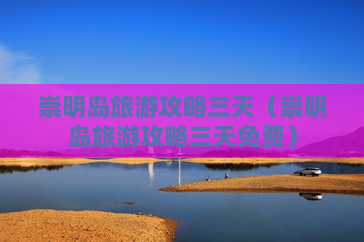 崇明岛旅游攻略三天（崇明岛旅游攻略三天免费）