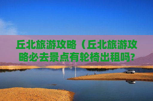 丘北旅游攻略（丘北旅游攻略必去景点有轮椅出租吗?）