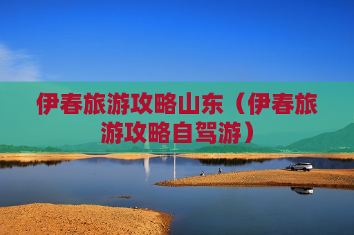 伊春旅游攻略山东（伊春旅游攻略自驾游）