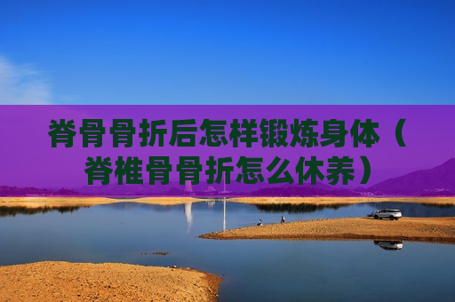 脊骨骨折后怎样锻炼身体（脊椎骨骨折怎么休养）