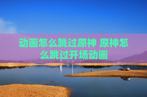 动画怎么跳过原神 原神怎么跳过开场动画