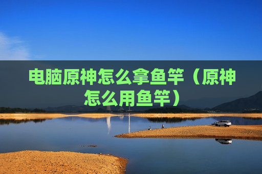 电脑原神怎么拿鱼竿（原神怎么用鱼竿）