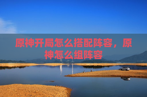 原神开局怎么搭配阵容，原神怎么组阵容