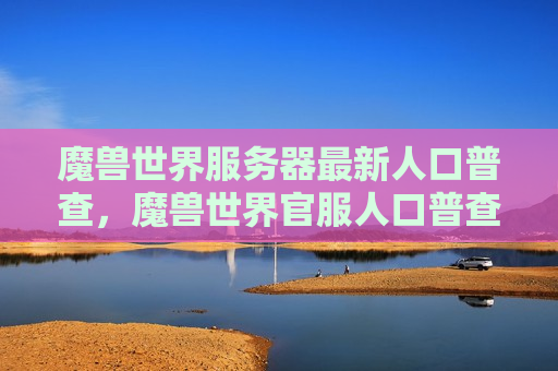 魔兽世界服务器最新人口普查，魔兽世界官服人口普查