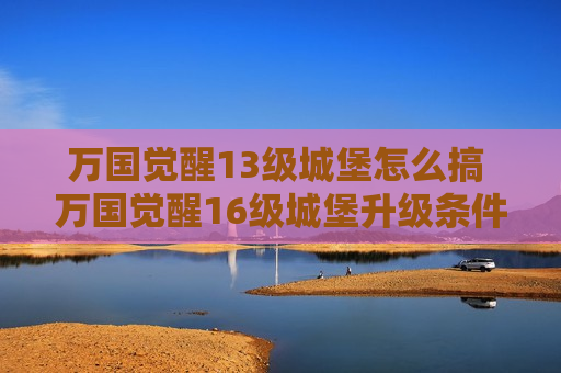 万国觉醒13级城堡怎么搞 万国觉醒16级城堡升级条件