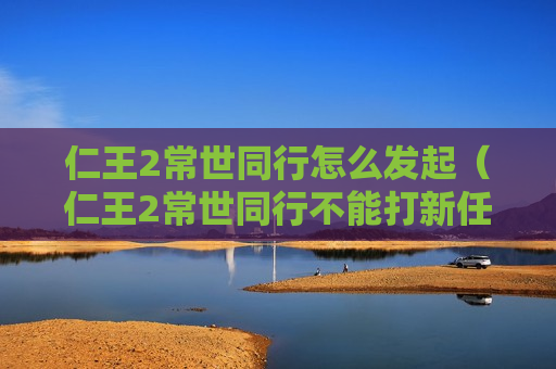 仁王2常世同行怎么发起（仁王2常世同行不能打新任务）