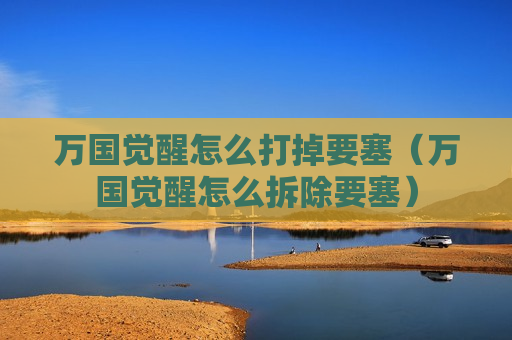 万国觉醒怎么打掉要塞（万国觉醒怎么拆除要塞）
