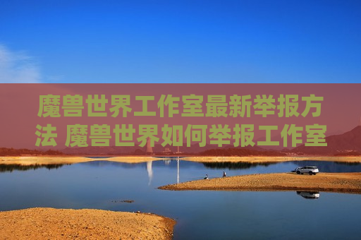 魔兽世界工作室最新举报方法 魔兽世界如何举报工作室