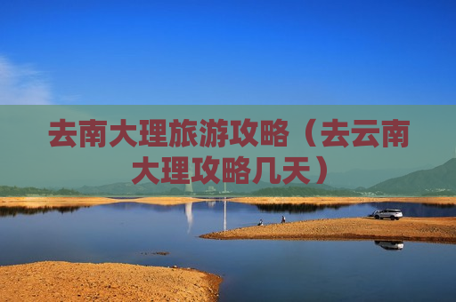 去南大理旅游攻略（去云南大理攻略几天）