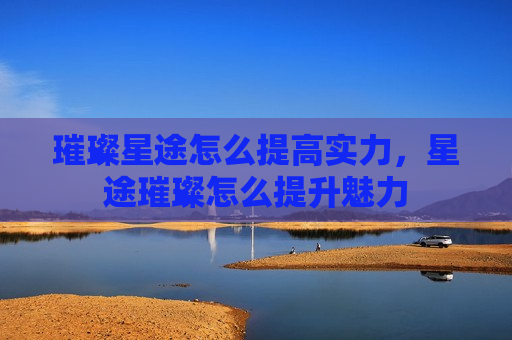璀璨星途怎么提高实力，星途璀璨怎么提升魅力