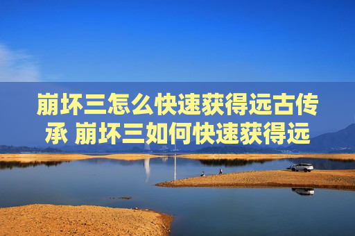 崩坏三怎么快速获得远古传承 崩坏三如何快速获得远古传承