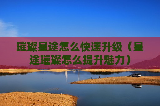 璀璨星途怎么快速升级（星途璀璨怎么提升魅力）