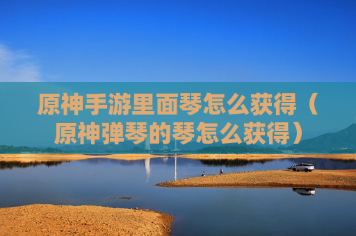 原神手游里面琴怎么获得（原神弹琴的琴怎么获得）