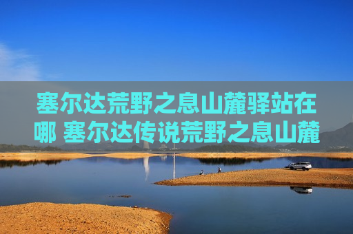 塞尔达荒野之息山麓驿站在哪 塞尔达传说荒野之息山麓驿站在哪