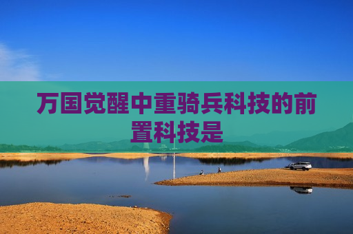 万国觉醒中重骑兵科技的前置科技是