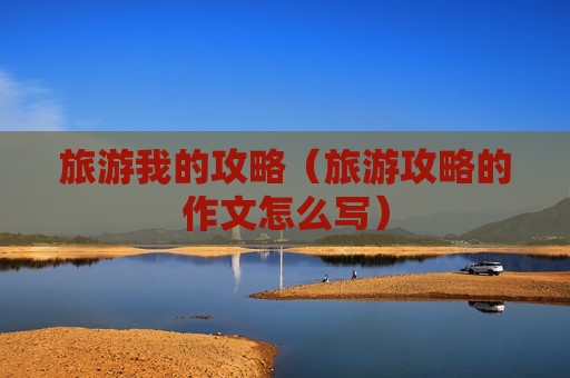 旅游我的攻略（旅游攻略的作文怎么写）