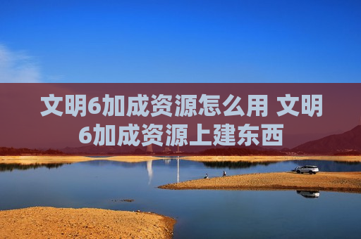 文明6加成资源怎么用 文明6加成资源上建东西
