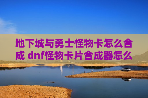 地下城与勇士怪物卡怎么合成 dnf怪物卡片合成器怎么获得