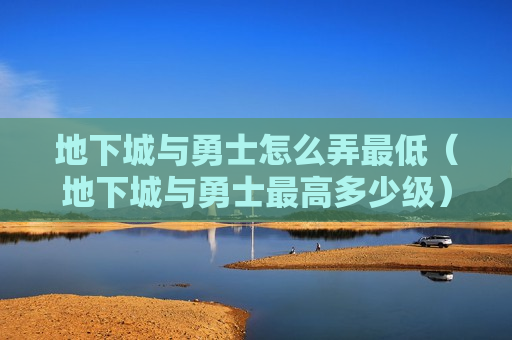 地下城与勇士怎么弄最低（地下城与勇士最高多少级）