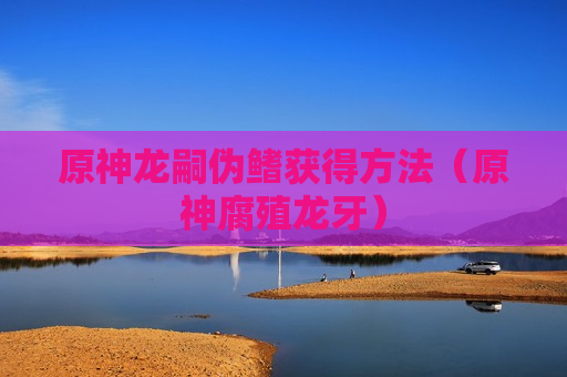 原神龙嗣伪鳍获得方法（原神腐殖龙牙）