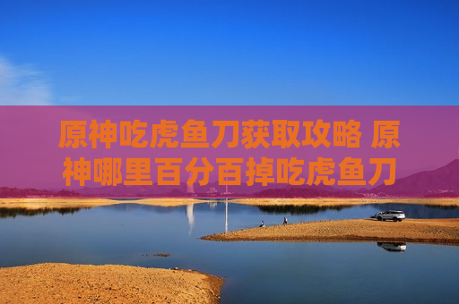 原神吃虎鱼刀获取攻略 原神哪里百分百掉吃虎鱼刀