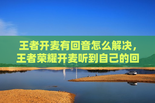 王者开麦有回音怎么解决，王者荣耀开麦听到自己的回音