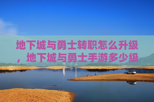 地下城与勇士转职怎么升级，地下城与勇士手游多少级转职