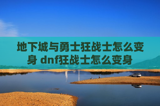 地下城与勇士狂战士怎么变身 dnf狂战士怎么变身