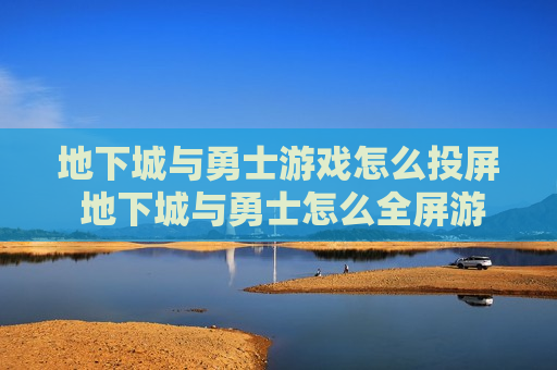 地下城与勇士游戏怎么投屏 地下城与勇士怎么全屏游戏