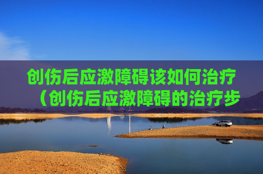 创伤后应激障碍该如何治疗（创伤后应激障碍的治疗步骤）