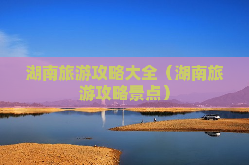 湖南旅游攻略大全（湖南旅游攻略景点）