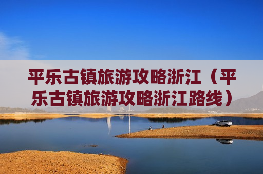 平乐古镇旅游攻略浙江（平乐古镇旅游攻略浙江路线）